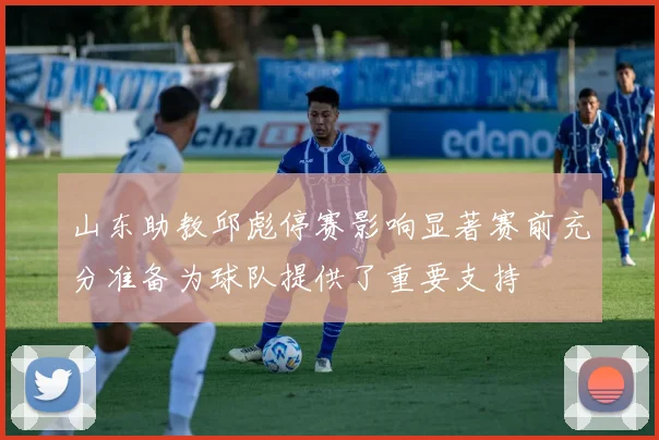 山东助教邱彪停赛影响显著赛前充分准备为球队提供了重要支持