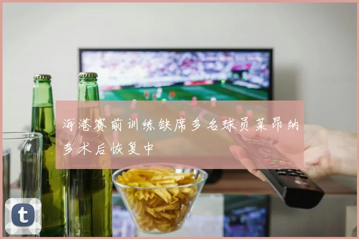 海港赛前训练缺席多名球员莱昂纳多术后恢复中