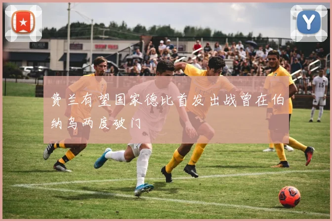 费兰有望国家德比首发出战曾在伯纳乌两度破门