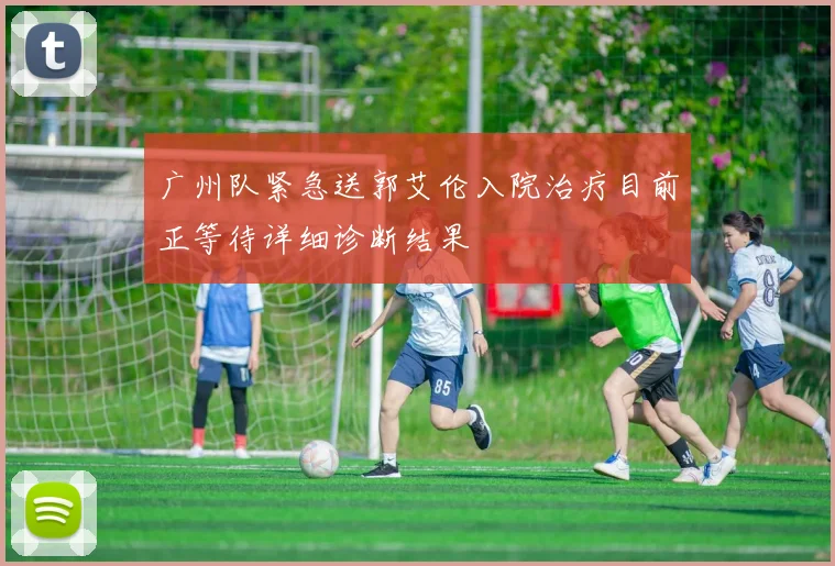 广州队紧急送郭艾伦入院治疗目前正等待详细诊断结果