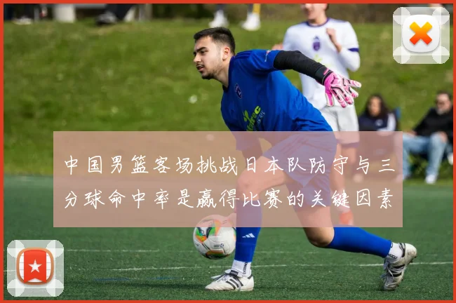 中国男篮客场挑战日本队防守与三分球命中率是赢得比赛的关键因素