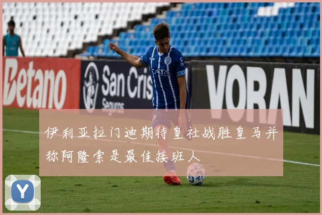 伊利亚拉门迪期待皇社战胜皇马并称阿隆索是最佳接班人