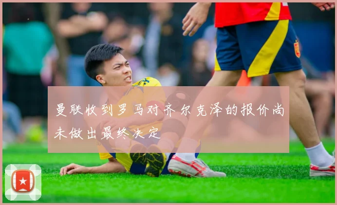 曼联收到罗马对齐尔克泽的报价尚未做出最终决定