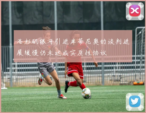 洛杉矶银河引进库蒂尼奥的谈判进展缓慢仍未达成实质性协议