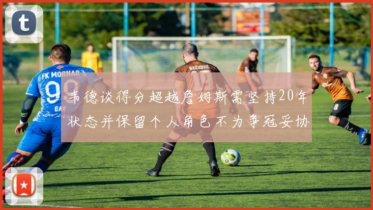 韦德谈得分超越詹姆斯需坚持20年状态并保留个人角色不为争冠妥协