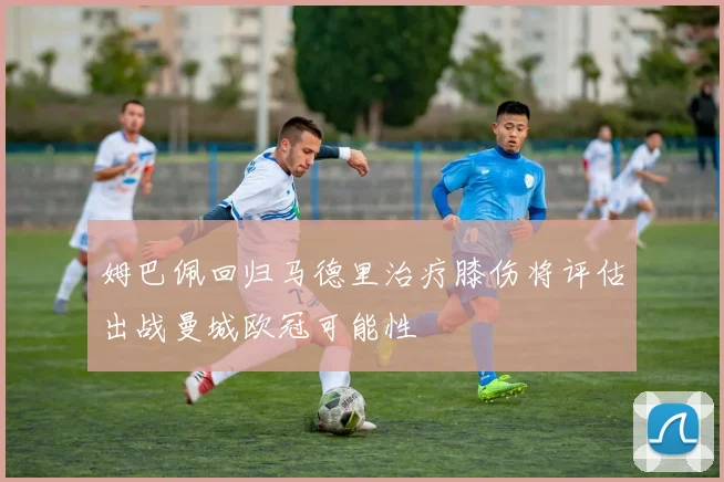 姆巴佩回归马德里治疗膝伤将评估出战曼城欧冠可能性