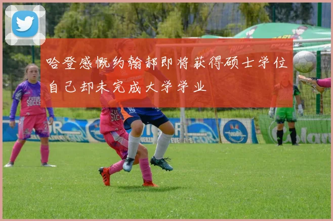 哈登感慨约翰郝即将获得硕士学位自己却未完成大学学业