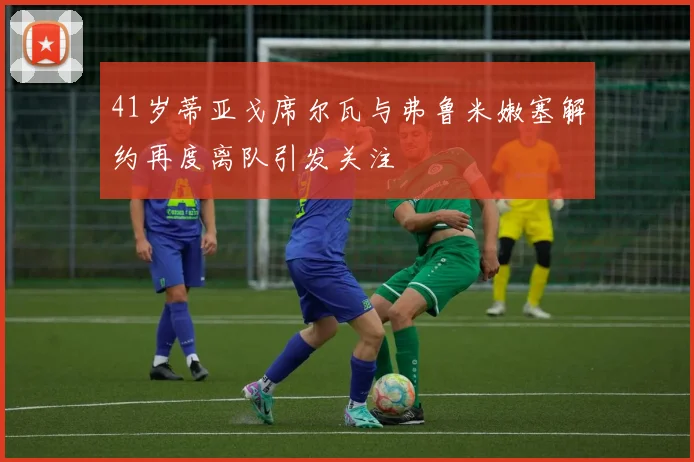 41岁蒂亚戈席尔瓦与弗鲁米嫩塞解约再度离队引发关注