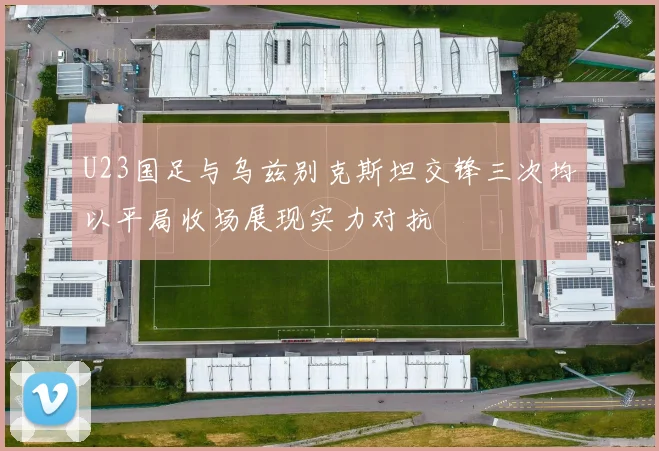 U23国足与乌兹别克斯坦交锋三次均以平局收场展现实力对抗