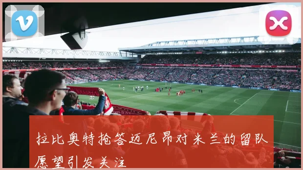 拉比奥特抢答迈尼昂对米兰的留队愿望引发关注