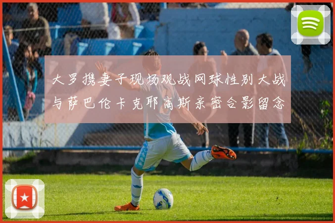 大罗携妻子现场观战网球性别大战与萨巴伦卡克耶高斯亲密合影留念