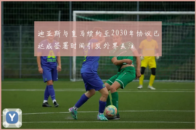 迪亚斯与皇马续约至2030年协议已达成签署时间引发外界关注