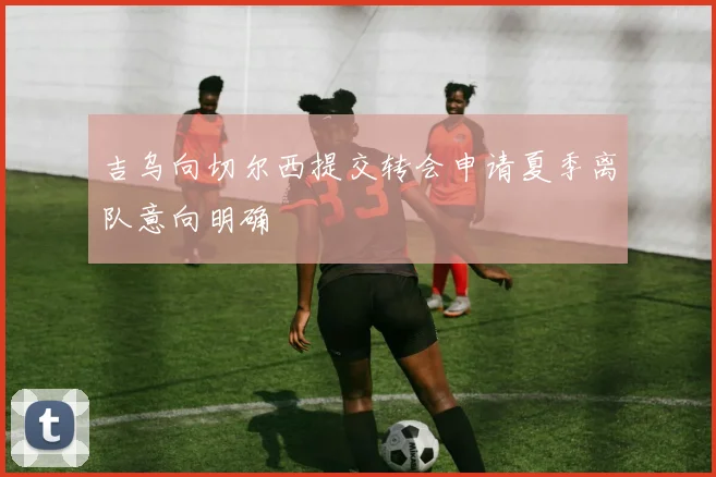 吉乌向切尔西提交转会申请夏季离队意向明确