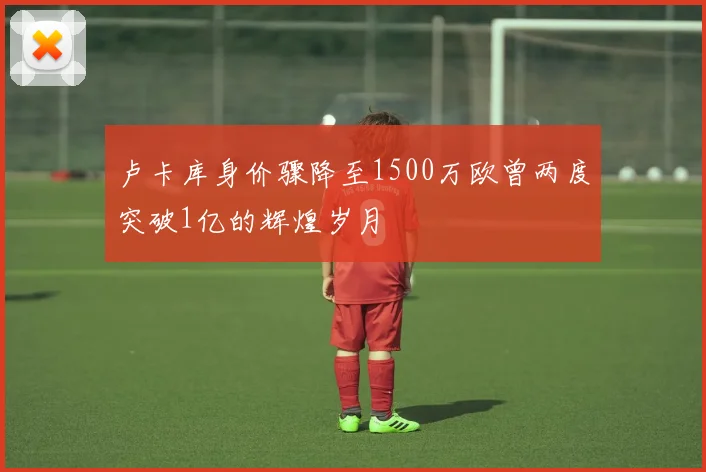 卢卡库身价骤降至1500万欧曾两度突破1亿的辉煌岁月