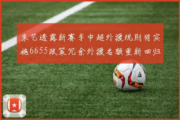 朱艺透露新赛季中超外援规则将实施6655政策冗余外援名额重新回归球队配置