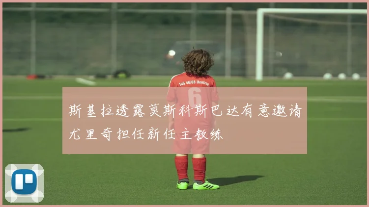 斯基拉透露莫斯科斯巴达有意邀请尤里奇担任新任主教练