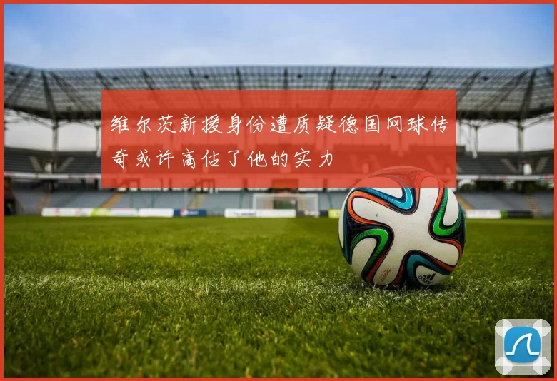 维尔茨新援身份遭质疑德国网球传奇或许高估了他的实力