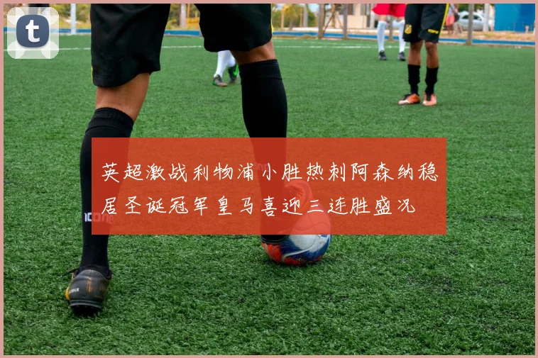 英超激战利物浦小胜热刺阿森纳稳居圣诞冠军皇马喜迎三连胜盛况