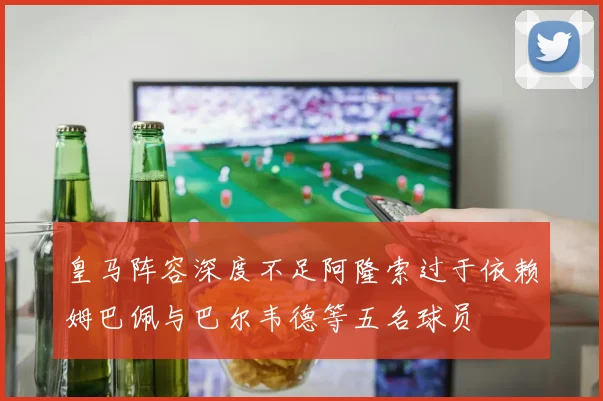 皇马阵容深度不足阿隆索过于依赖姆巴佩与巴尔韦德等五名球员