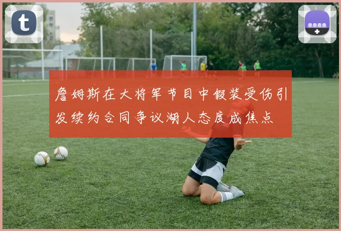 詹姆斯在大将军节目中假装受伤引发续约合同争议湖人态度成焦点