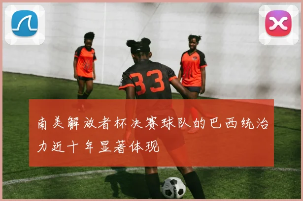 南美解放者杯决赛球队的巴西统治力近十年显著体现