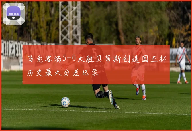 马竞客场5-0大胜贝蒂斯创造国王杯历史最大分差记录