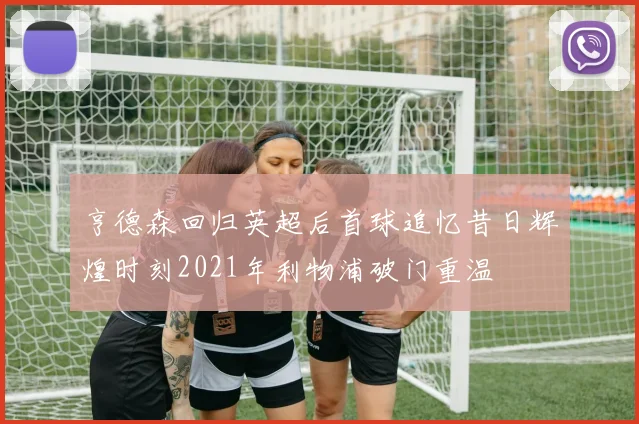 亨德森回归英超后首球追忆昔日辉煌时刻2021年利物浦破门重温