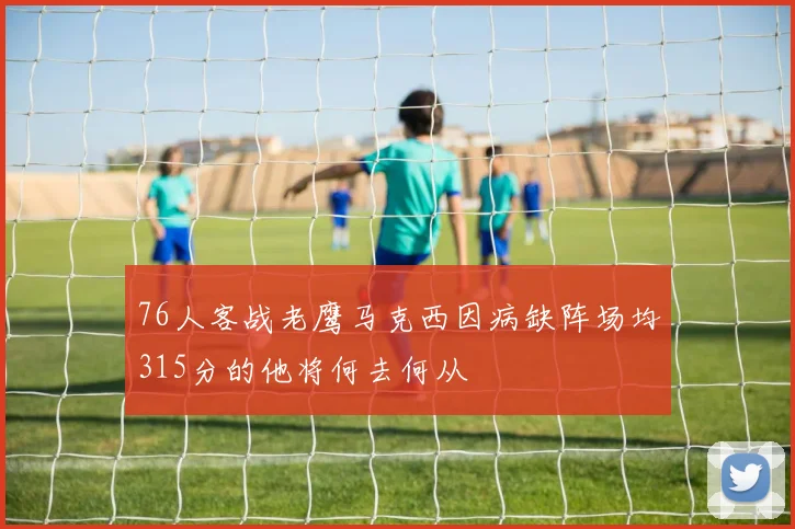 76人客战老鹰马克西因病缺阵场均315分的他将何去何从