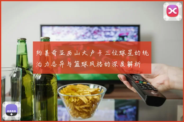约基奇亚历山大卢卡三位球星的统治力各异与篮球风格的深度解析