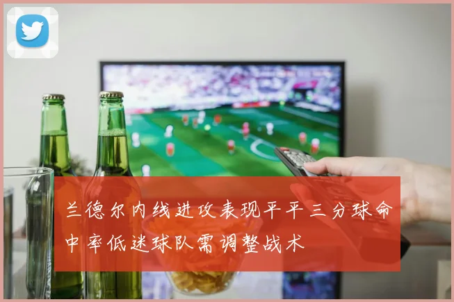 兰德尔内线进攻表现平平三分球命中率低迷球队需调整战术