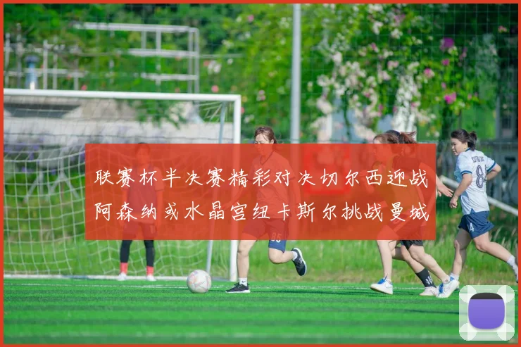 联赛杯半决赛精彩对决切尔西迎战阿森纳或水晶宫纽卡斯尔挑战曼城