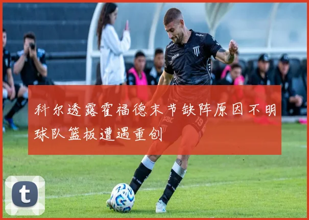 科尔透露霍福德末节缺阵原因不明球队篮板遭遇重创