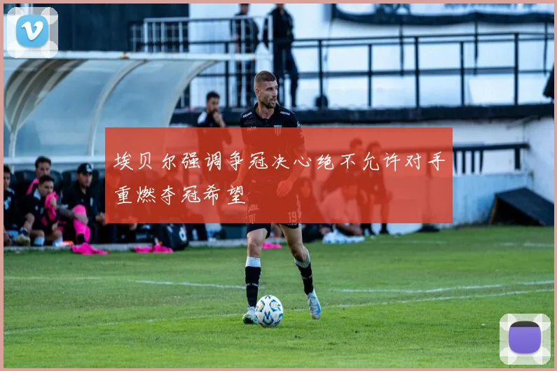 埃贝尔强调争冠决心绝不允许对手重燃夺冠希望