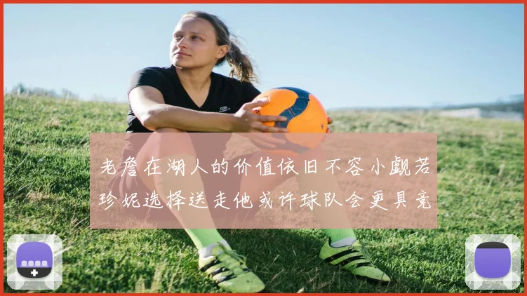 老詹在湖人的价值依旧不容小觑若珍妮选择送走他或许球队会更具竞争力