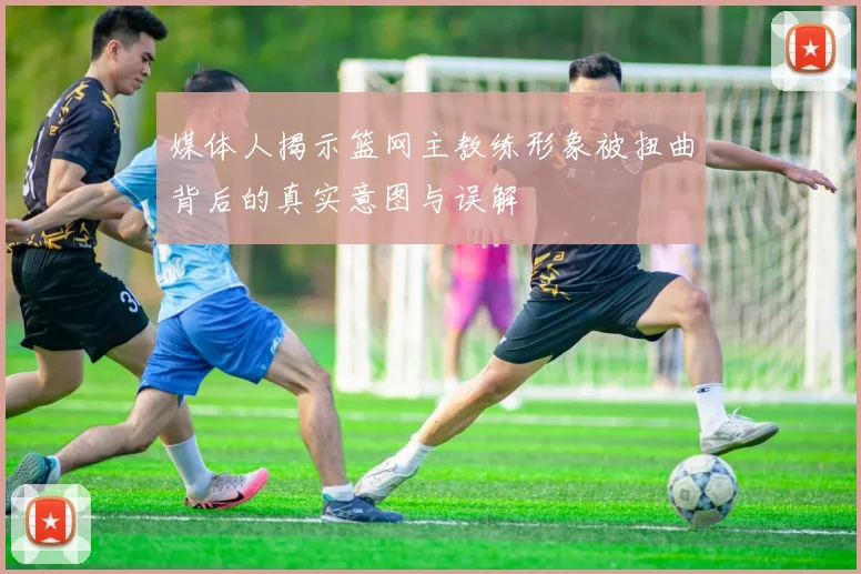 媒体人揭示篮网主教练形象被扭曲背后的真实意图与误解