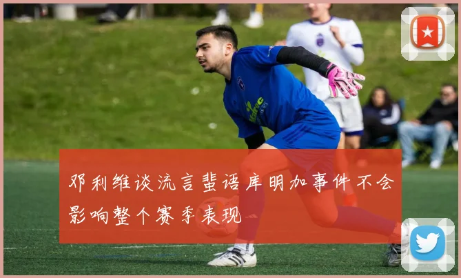 邓利维谈流言蜚语库明加事件不会影响整个赛季表现
