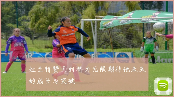 杜兰特赞贝利潜力无限期待他未来的成长与突破