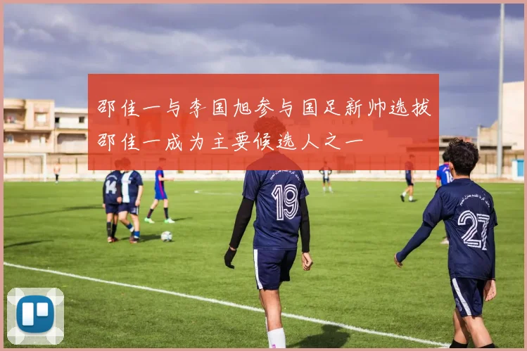 邵佳一与李国旭参与国足新帅选拔邵佳一成为主要候选人之一