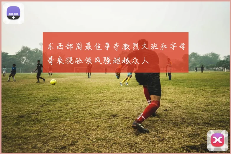 东西部周最佳争夺激烈文班和字母哥表现独领风骚超越众人