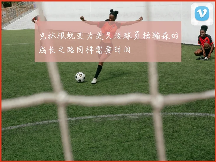 克林根蜕变为更灵活球员杨瀚森的成长之路同样需要时间