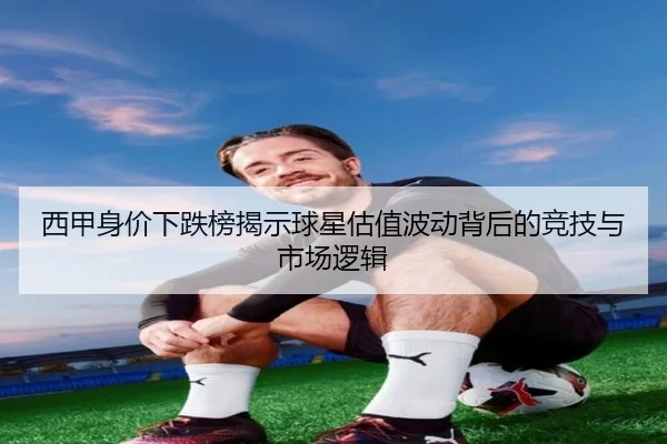 西甲身价下跌榜揭示球星估值波动背后的竞技与市场逻辑 - kaiyun